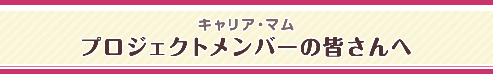 キャリア・マム プロジェクトメンバーの皆さんへ