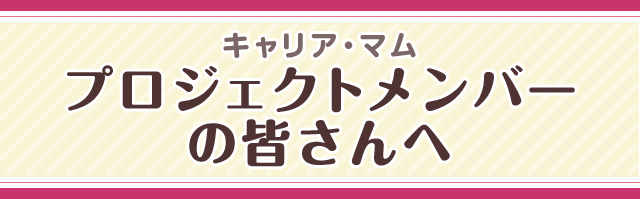 キャリア・マム プロジェクトメンバーの皆さんへ